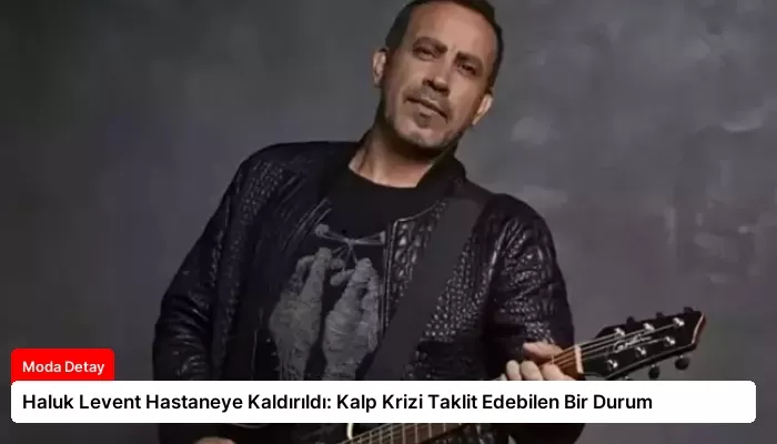 Haluk Levent Hastaneye Kaldırıldı: Kalp Krizi Taklit Edebilen Bir Durum