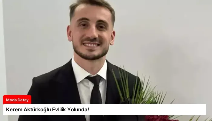 Kerem Aktürkoğlu Evlilik Yolunda!