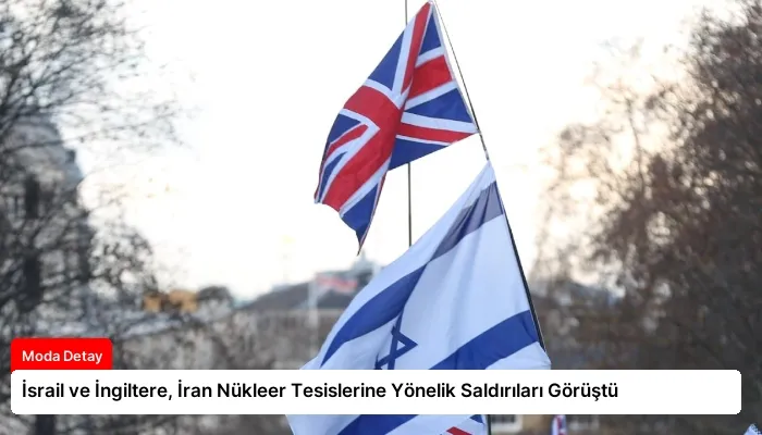 İsrail ve İngiltere, İran Nükleer Tesislerine Yönelik Saldırıları Görüştü