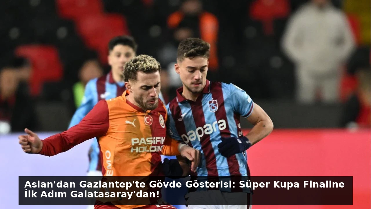 Aslan’dan Gaziantep’te Gövde Gösterisi: Süper Kupa Finaline İlk Adım Galatasaray’dan!