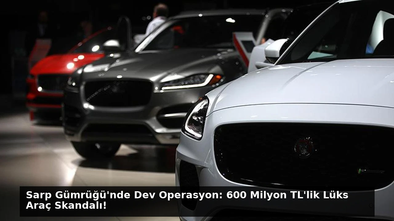 Sarp Gümrüğü’nde Dev Operasyon: 600 Milyon TL’lik Lüks Araç Skandalı!