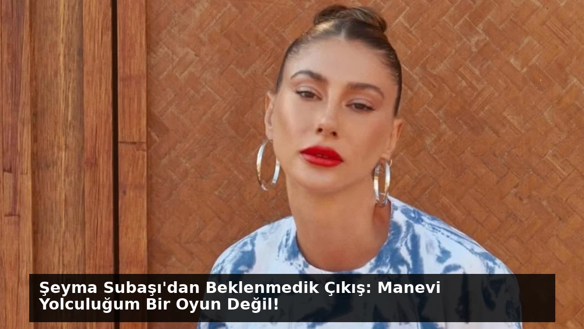 Şeyma Subaşı’dan Beklenmedik Çıkış: Manevi Yolculuğum Bir Oyun Değil!