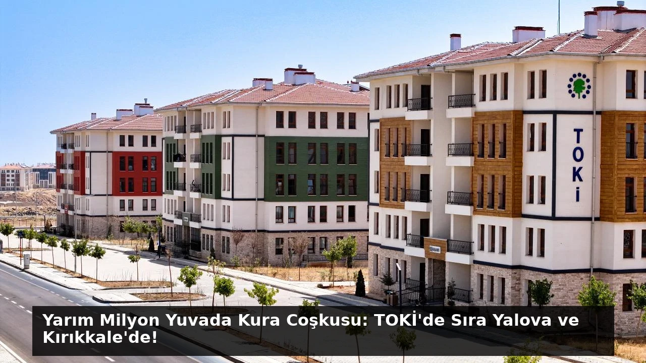 Yarım Milyon Yuvada Kura Coşkusu: TOKİ’de Sıra Yalova ve Kırıkkale’de!