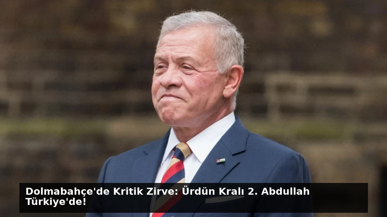 Dolmabahçe’de Kritik Zirve: Ürdün Kralı 2. Abdullah Türkiye’de!