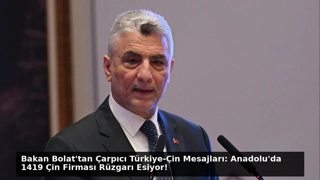 Bakan Bolat’tan Çarpıcı Türkiye-Çin Mesajları: Anadolu’da 1419 Çin Firması Rüzgarı Esiyor!