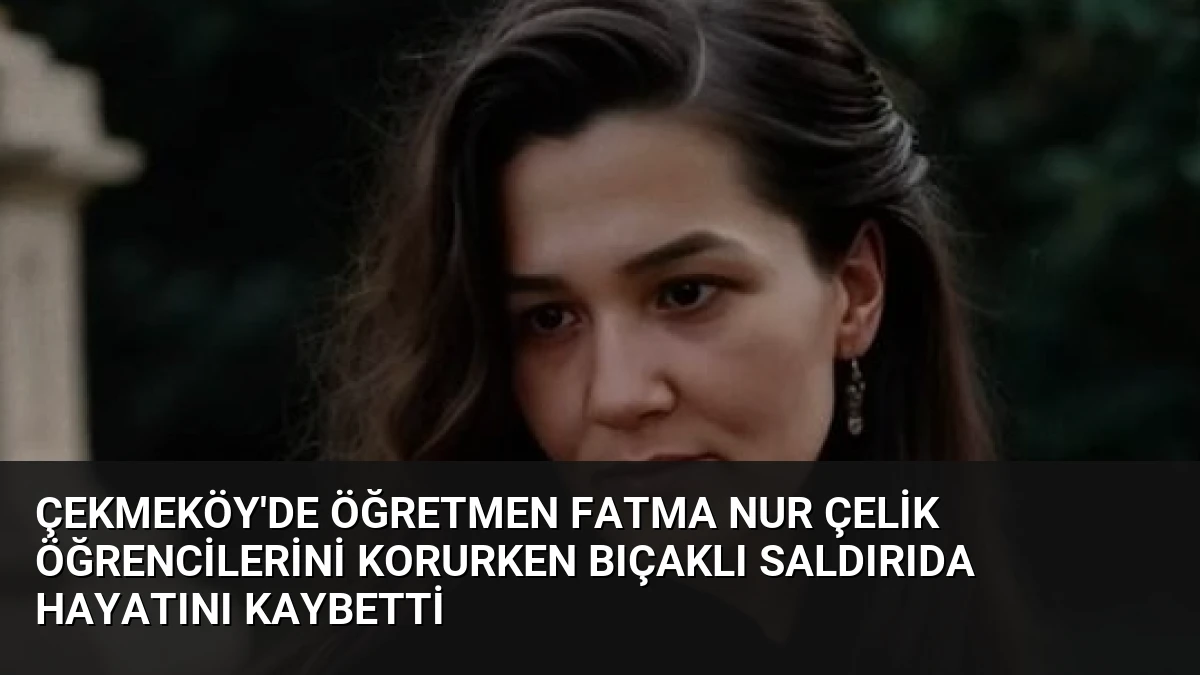 Çekmeköy’de Öğretmen Fatma Nur Çelik Öğrencilerini Korurken Bıçaklı Saldırıda Hayatını Kaybetti