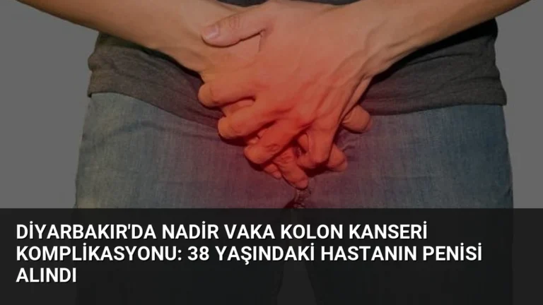 Diyarbakır’da Nadir Vaka Kolon Kanseri Komplikasyonu: 38 Yaşındaki Hastanın Penisi Alındı