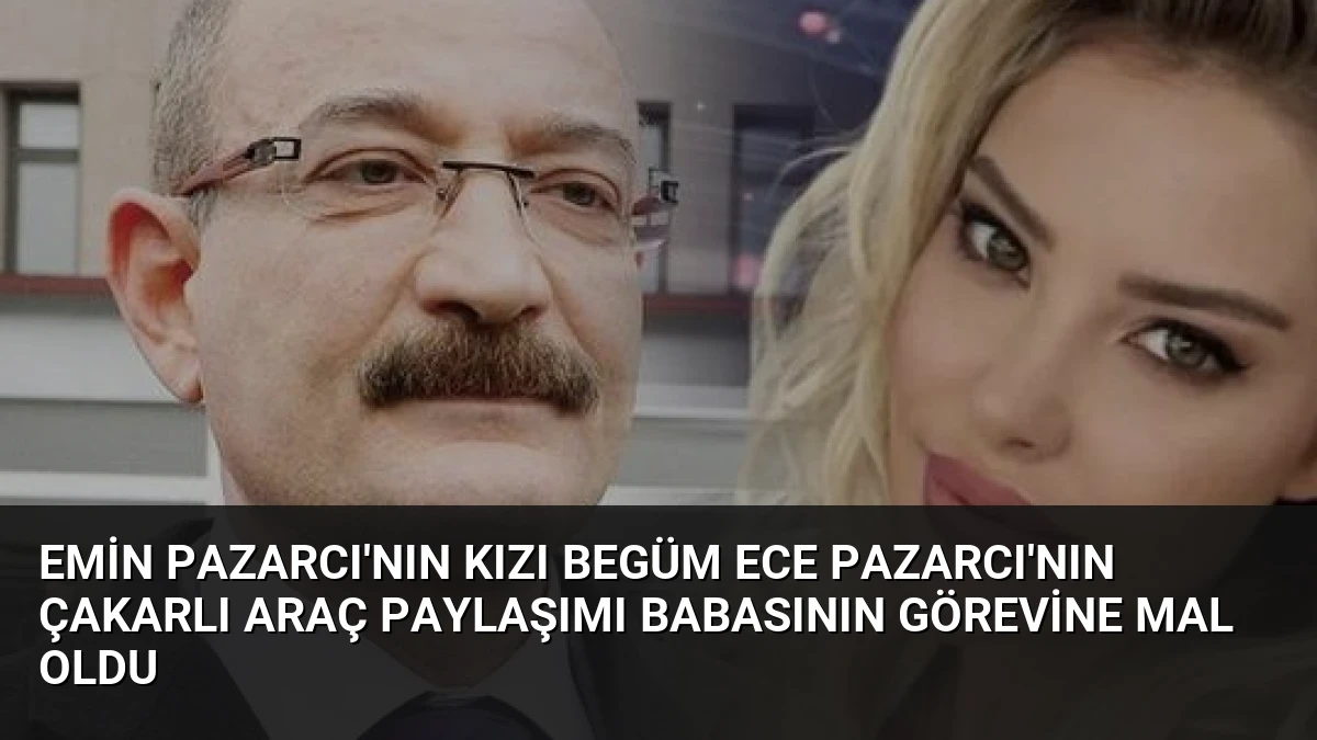 Emin Pazarcı’nın Kızı Begüm Ece Pazarcı’nın Çakarlı Araç Paylaşımı Babasının Görevine Mal Oldu