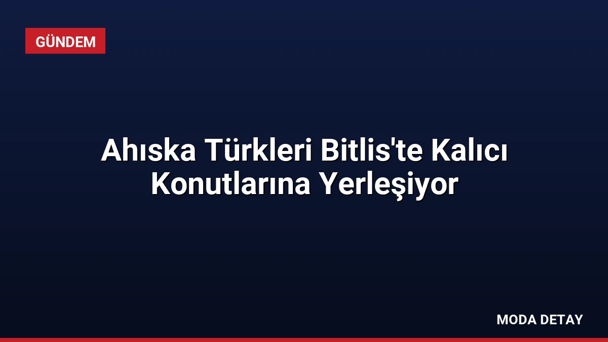 Ahıska Türkleri Bitlis’te Kalıcı Konutlarına Yerleşiyor