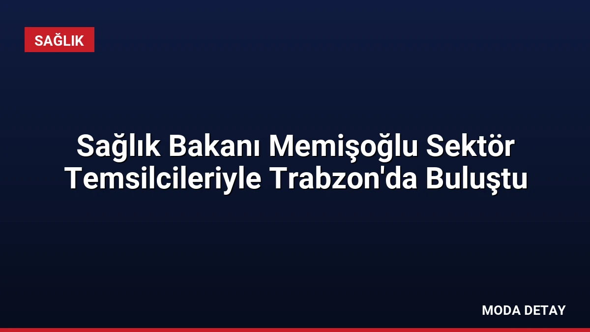 Sağlık Bakanı Memişoğlu Sektör Temsilcileriyle Trabzon’da Buluştu
