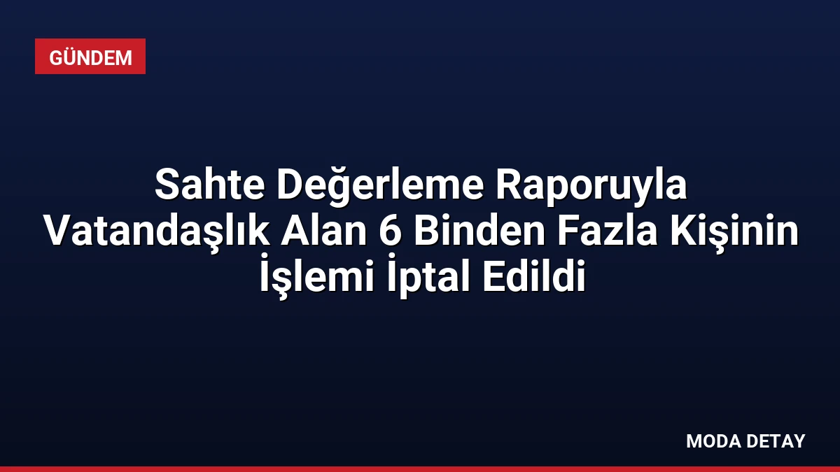 Sahte Değerleme Raporuyla Vatandaşlık Alan 6 Binden Fazla Kişinin İşlemi İptal Edildi