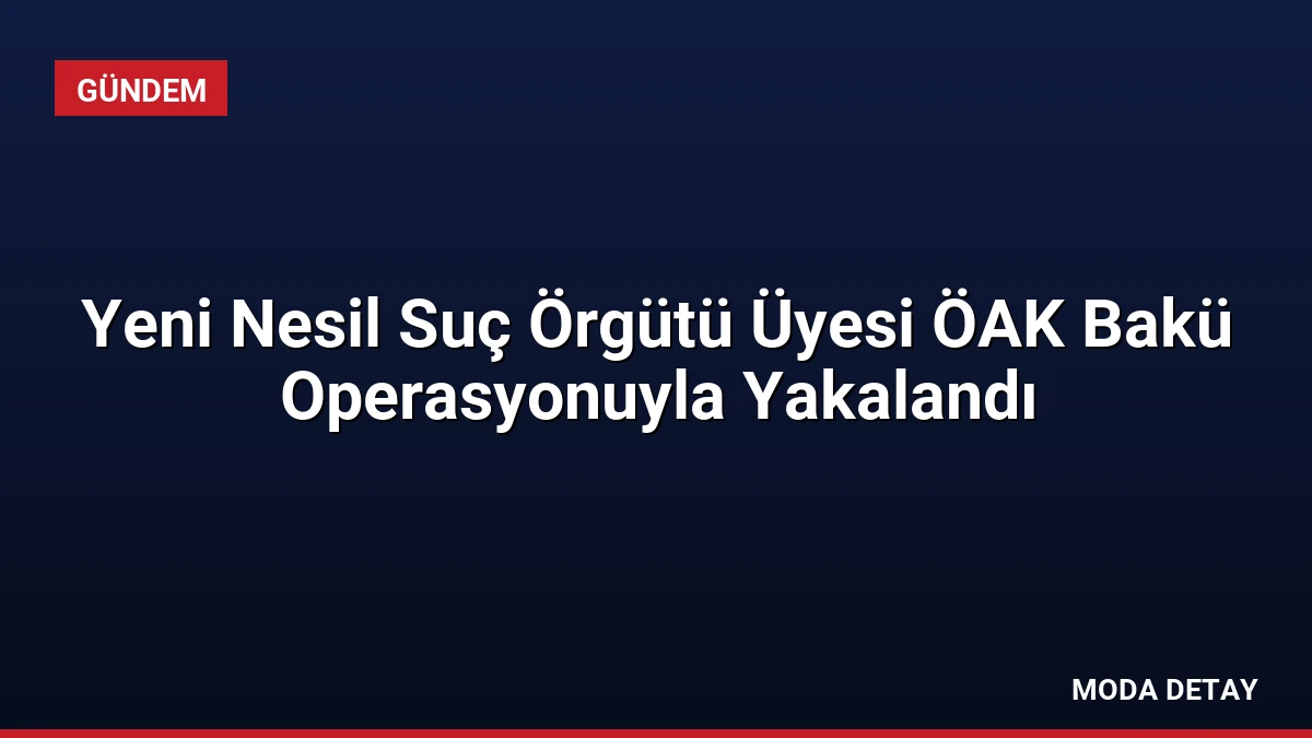 Yeni Nesil Suç Örgütü Üyesi ÖAK Bakü Operasyonuyla Yakalandı