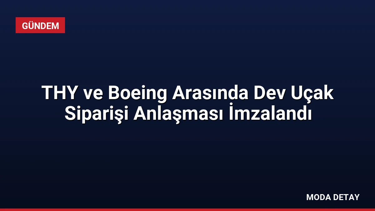 THY ve Boeing Arasında Dev Uçak Siparişi Anlaşması İmzalandı